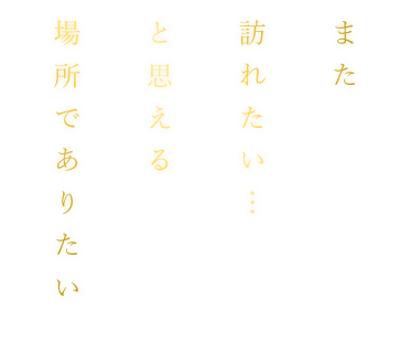 また 訪れたい… と思える場所でありたい
